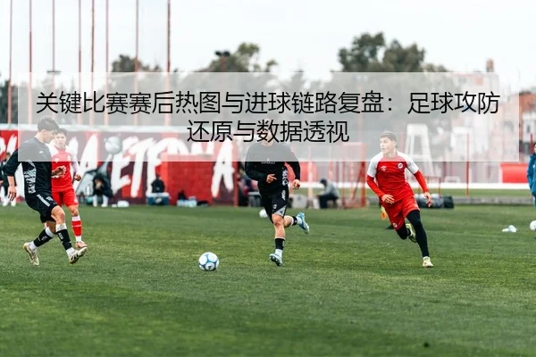 关键比赛赛后热图与进球链路复盘：足球攻防还原与数据透视